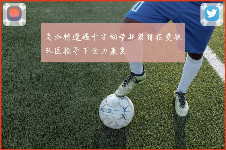 乌加特遭遇十字韧带断裂将在曼联队医指导下全力康复