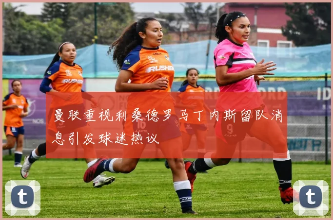 曼联重视利桑德罗马丁内斯留队消息引发球迷热议