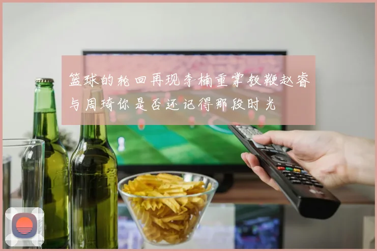 篮球的轮回再现李楠重掌教鞭赵睿与周琦你是否还记得那段时光
