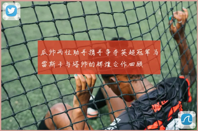 瓜帅两位助手携手争夺英超冠军马雷斯卡与塔帅的辉煌合作回顾
