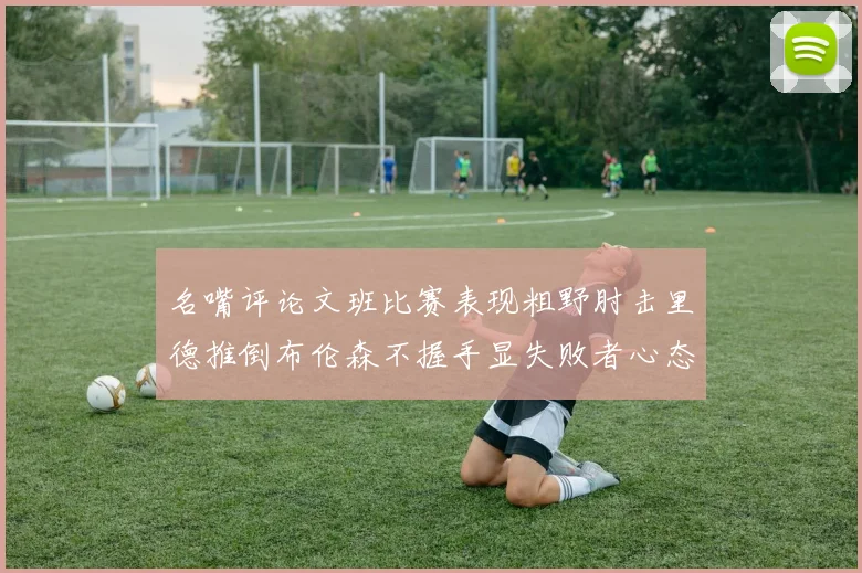 名嘴评论文班比赛表现粗野肘击里德推倒布伦森不握手显失败者心态