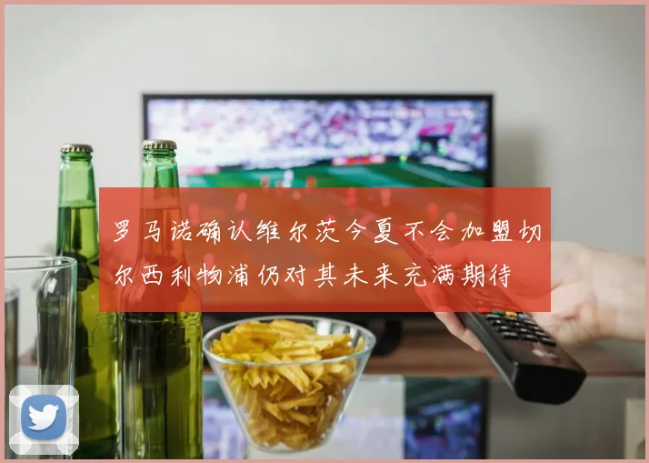 罗马诺确认维尔茨今夏不会加盟切尔西利物浦仍对其未来充满期待
