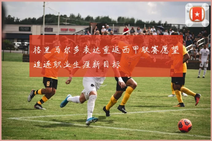 格里马尔多表达重返西甲联赛愿望追逐职业生涯新目标