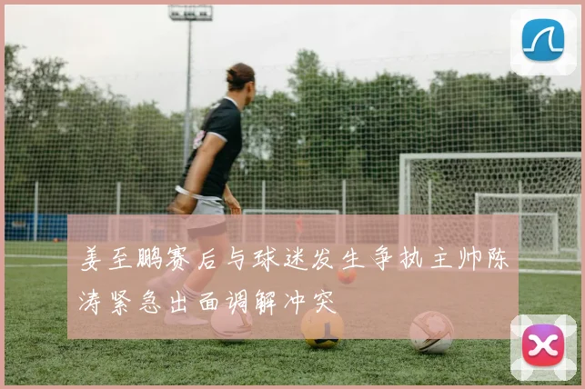 姜至鹏赛后与球迷发生争执主帅陈涛紧急出面调解冲突