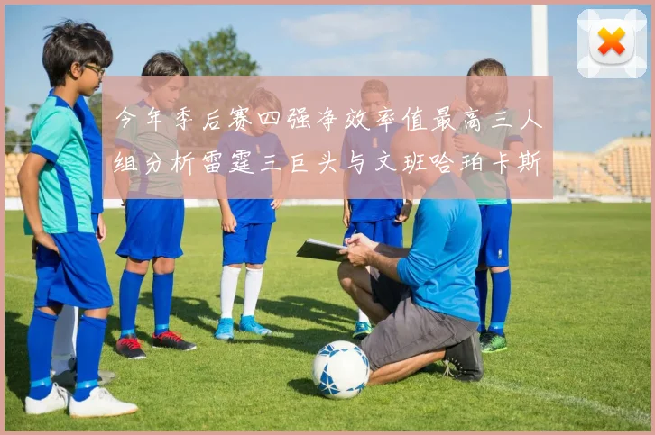 今年季后赛四强净效率值最高三人组分析雷霆三巨头与文班哈珀卡斯尔的表现对比