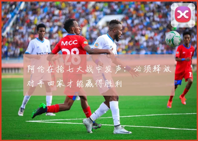 阿伦在抢七大战中发声：必须释放对手回家才能赢得胜利