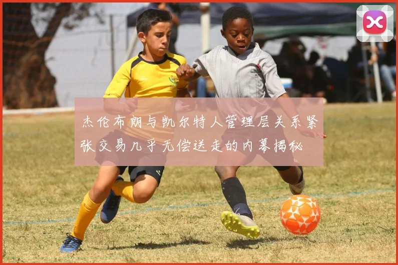 杰伦布朗与凯尔特人管理层关系紧张交易几乎无偿送走的内幕揭秘
