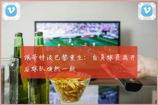 佩蒂特谈巴黎重生：自负球员离开后球队焕然一新