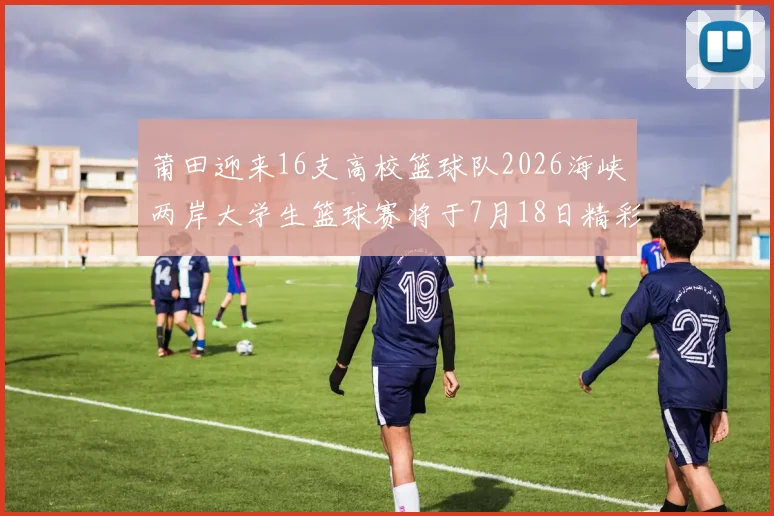 莆田迎来16支高校篮球队2026海峡两岸大学生篮球赛将于7月18日精彩开幕