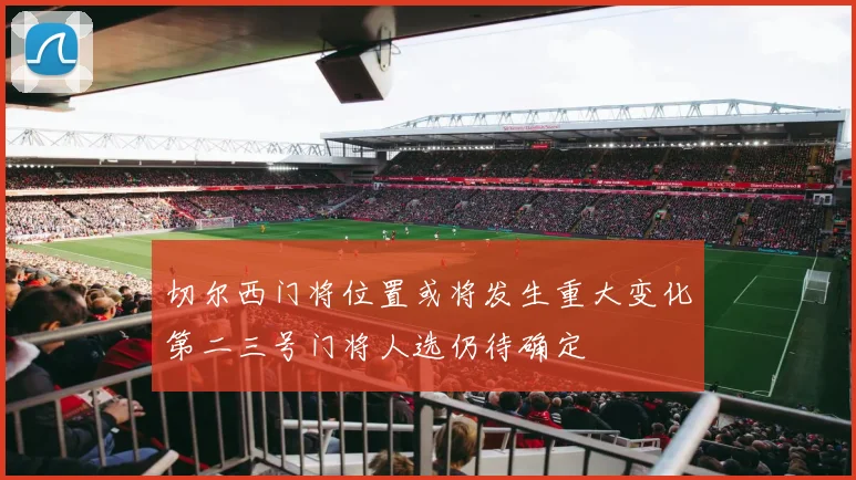 切尔西门将位置或将发生重大变化第二三号门将人选仍待确定