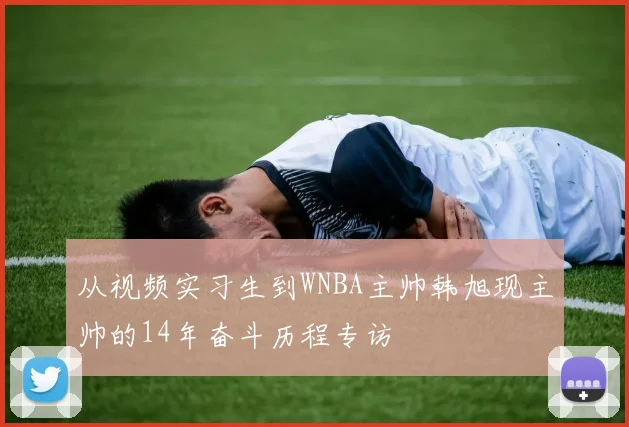 从视频实习生到WNBA主帅韩旭现主帅的14年奋斗历程专访