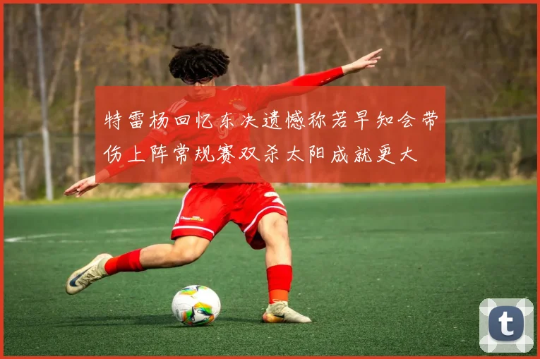 特雷杨回忆东决遗憾称若早知会带伤上阵常规赛双杀太阳成就更大