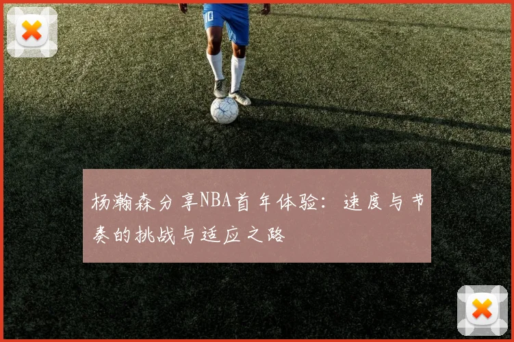 杨瀚森分享NBA首年体验：速度与节奏的挑战与适应之路