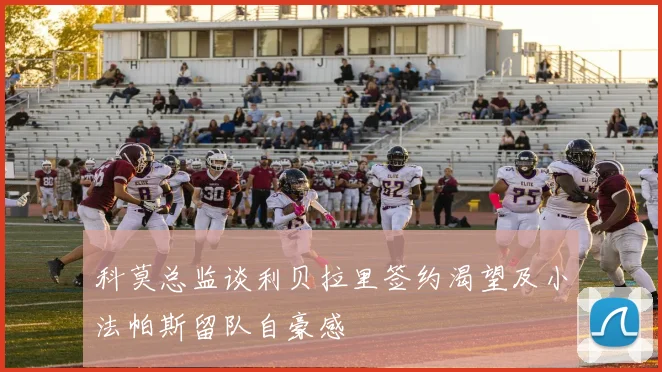 科莫总监谈利贝拉里签约渴望及小法帕斯留队自豪感