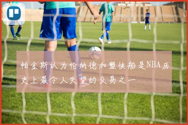 帕金斯认为伦纳德加盟快船是NBA历史上最令人失望的交易之一