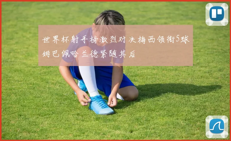 世界杯射手榜激烈对决梅西领衔5球姆巴佩哈兰德紧随其后