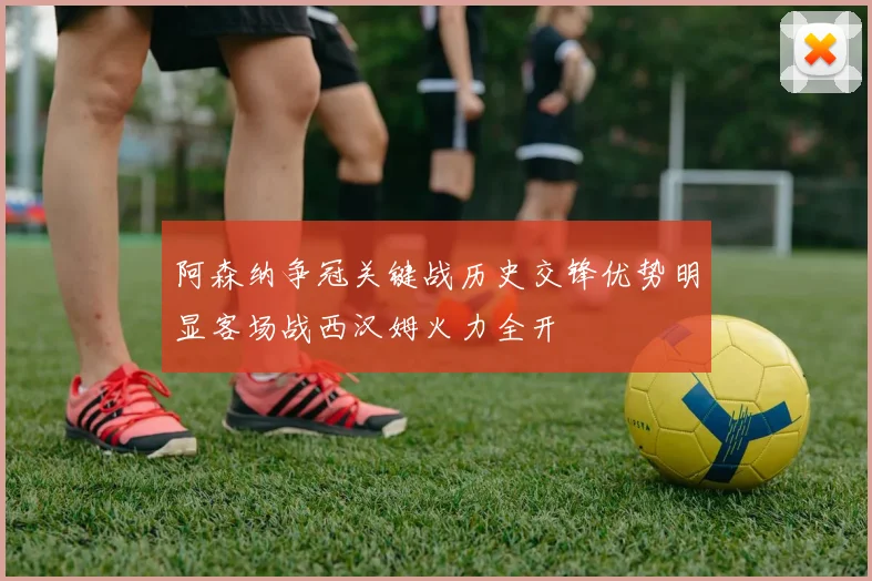 阿森纳争冠关键战历史交锋优势明显客场战西汉姆火力全开