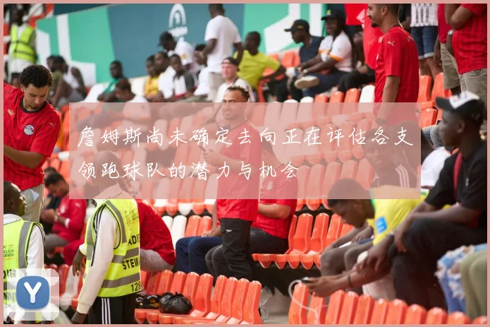 詹姆斯尚未确定去向正在评估各支领跑球队的潜力与机会