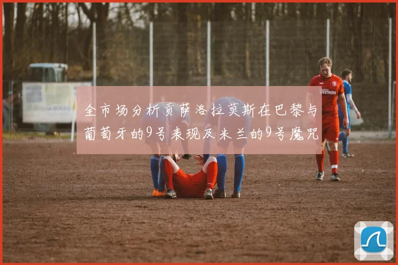 全市场分析贡萨洛拉莫斯在巴黎与葡萄牙的9号表现及米兰的9号魔咒影响