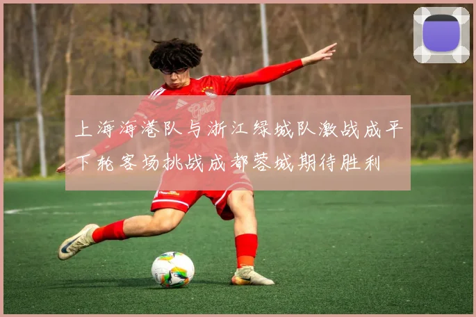 上海海港队与浙江绿城队激战成平下轮客场挑战成都蓉城期待胜利