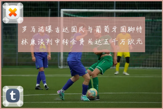 罗马诺曝吉达国民与葡萄牙国脚特林康谈判中转会费或达五千万欧元